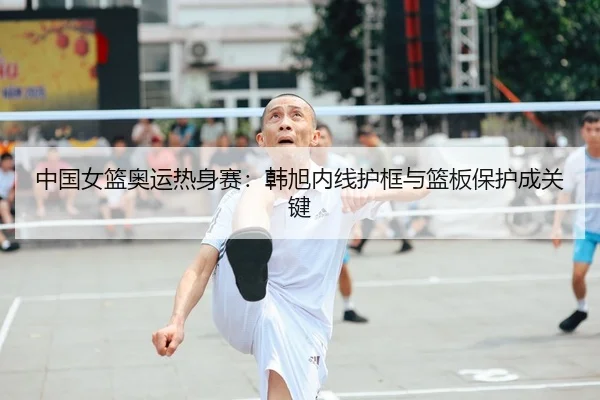 中国女篮奥运热身赛：韩旭内线护框与篮板保护成关键
