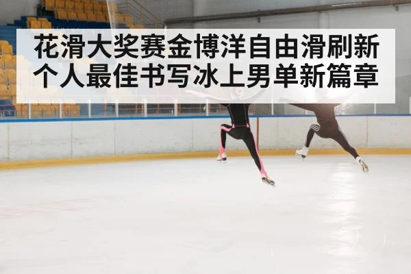 花滑大奖赛金博洋自由滑刷新个人最佳书写冰上男单新篇章